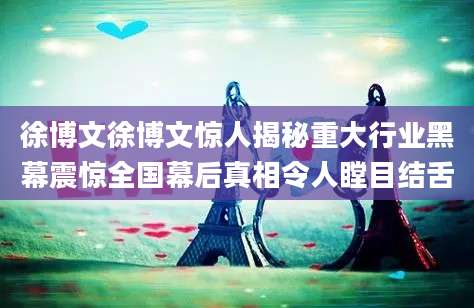徐博文徐博文惊人揭秘重大行业黑幕震惊全国幕后真相令人瞠目结舌