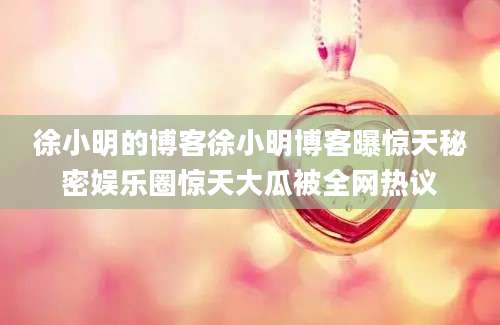 徐小明的博客徐小明博客曝惊天秘密娱乐圈惊天大瓜被全网热议
