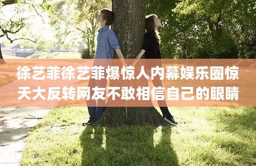 徐艺菲徐艺菲爆惊人内幕娱乐圈惊天大反转网友不敢相信自己的眼睛