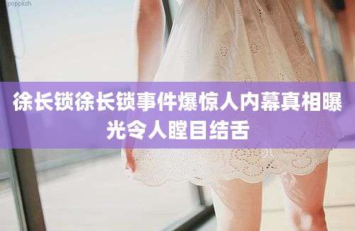 徐长锁徐长锁事件爆惊人内幕真相曝光令人瞠目结舌