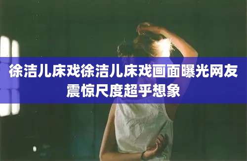 徐洁儿床戏徐洁儿床戏画面曝光网友震惊尺度超乎想象
