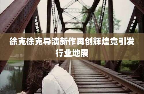 徐克徐克导演新作再创辉煌竟引发行业地震