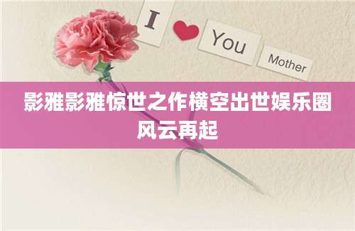 影雅影雅惊世之作横空出世娱乐圈风云再起