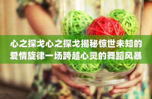 心之探戈心之探戈揭秘惊世未知的爱情旋律一场跨越心灵的舞蹈风暴