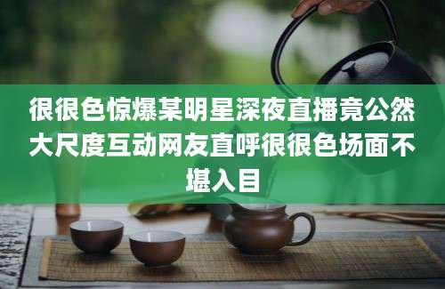很很色惊爆某明星深夜直播竟公然大尺度互动网友直呼很很色场面不堪入目