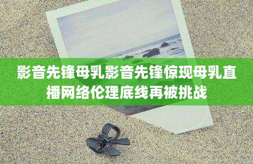 影音先锋母乳影音先锋惊现母乳直播网络伦理底线再被挑战