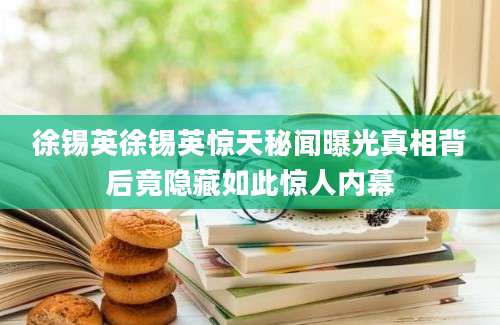 徐锡英徐锡英惊天秘闻曝光真相背后竟隐藏如此惊人内幕