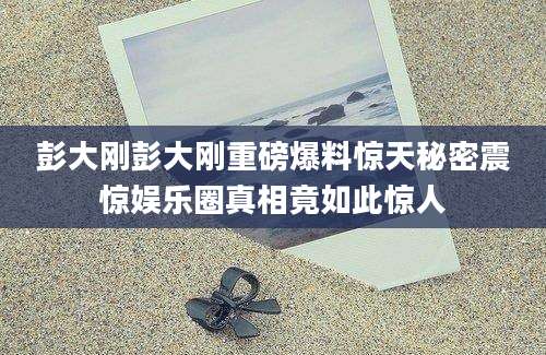 彭大刚彭大刚重磅爆料惊天秘密震惊娱乐圈真相竟如此惊人