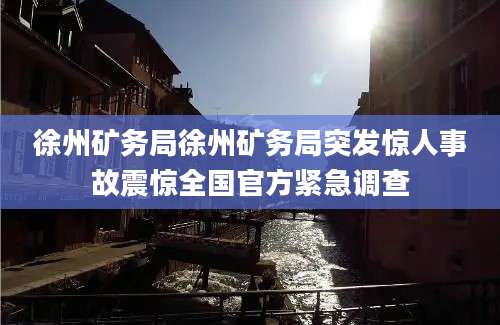 徐州矿务局徐州矿务局突发惊人事故震惊全国官方紧急调查