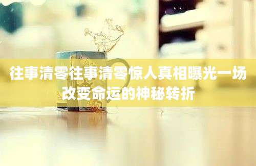 往事清零往事清零惊人真相曝光一场改变命运的神秘转折
