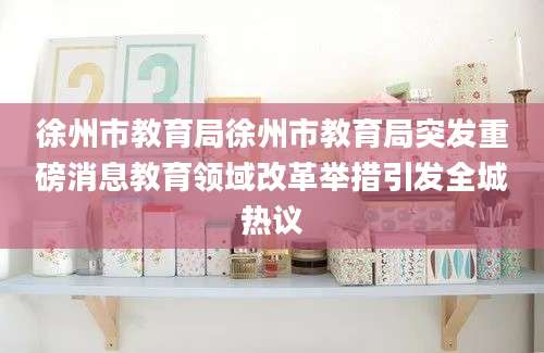 徐州市教育局徐州市教育局突发重磅消息教育领域改革举措引发全城热议