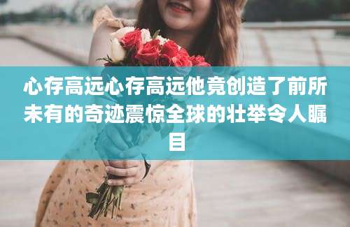 心存高远心存高远他竟创造了前所未有的奇迹震惊全球的壮举令人瞩目