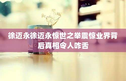 徐迈永徐迈永惊世之举震惊业界背后真相令人咋舌