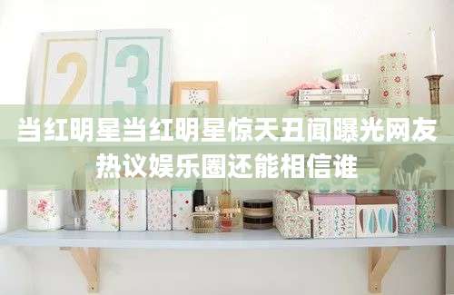当红明星当红明星惊天丑闻曝光网友热议娱乐圈还能相信谁