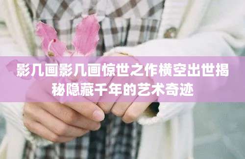 影几画影几画惊世之作横空出世揭秘隐藏千年的艺术奇迹