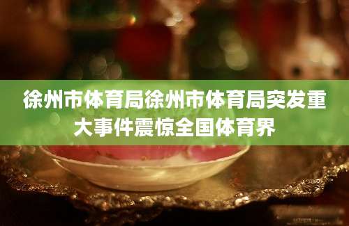 徐州市体育局徐州市体育局突发重大事件震惊全国体育界