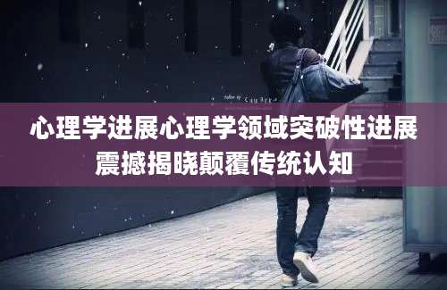 心理学进展心理学领域突破性进展震撼揭晓颠覆传统认知