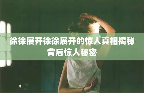徐徐展开徐徐展开的惊人真相揭秘背后惊人秘密