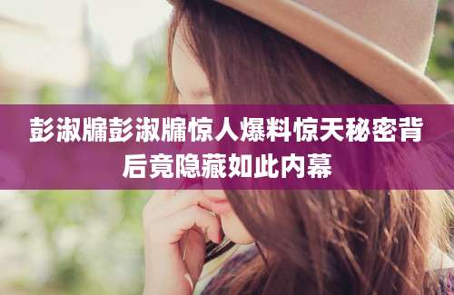彭淑牖彭淑牖惊人爆料惊天秘密背后竟隐藏如此内幕