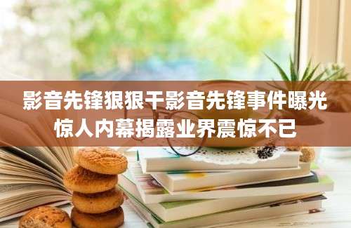 影音先锋狠狠干影音先锋事件曝光惊人内幕揭露业界震惊不已