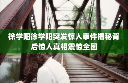 徐学阳徐学阳突发惊人事件揭秘背后惊人真相震惊全国