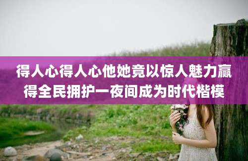 得人心得人心他她竟以惊人魅力赢得全民拥护一夜间成为时代楷模