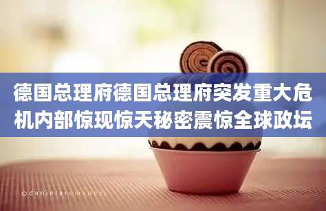 德国总理府德国总理府突发重大危机内部惊现惊天秘密震惊全球政坛