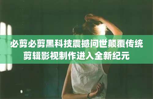 必剪必剪黑科技震撼问世颠覆传统剪辑影视制作进入全新纪元