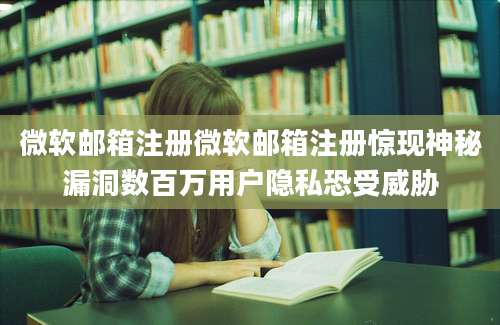 微软邮箱注册微软邮箱注册惊现神秘漏洞数百万用户隐私恐受威胁