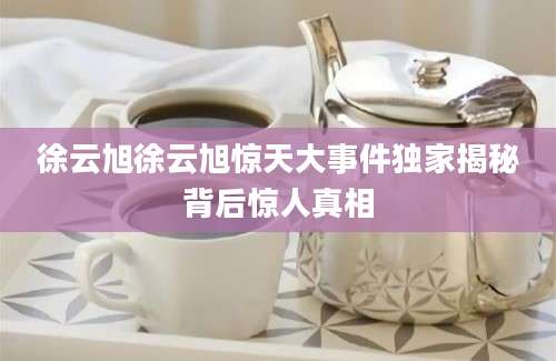 徐云旭徐云旭惊天大事件独家揭秘背后惊人真相