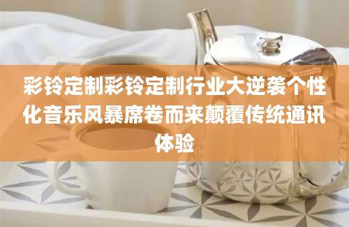 彩铃定制彩铃定制行业大逆袭个性化音乐风暴席卷而来颠覆传统通讯体验