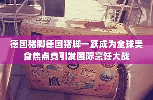 德国猪脚德国猪脚一跃成为全球美食焦点竟引发国际烹饪大战