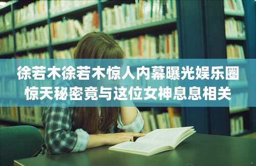 徐若木徐若木惊人内幕曝光娱乐圈惊天秘密竟与这位女神息息相关