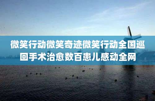 微笑行动微笑奇迹微笑行动全国巡回手术治愈数百患儿感动全网
