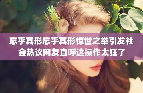 忘乎其形忘乎其形惊世之举引发社会热议网友直呼这操作太狂了
