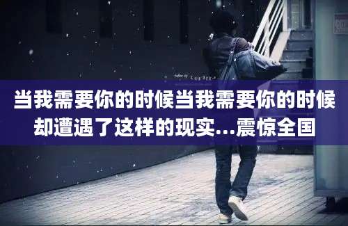 当我需要你的时候当我需要你的时候却遭遇了这样的现实...震惊全国