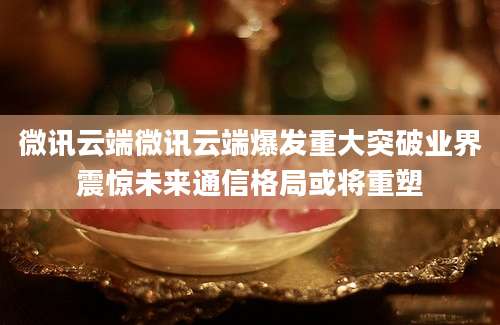 微讯云端微讯云端爆发重大突破业界震惊未来通信格局或将重塑