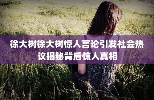 徐大树徐大树惊人言论引发社会热议揭秘背后惊人真相