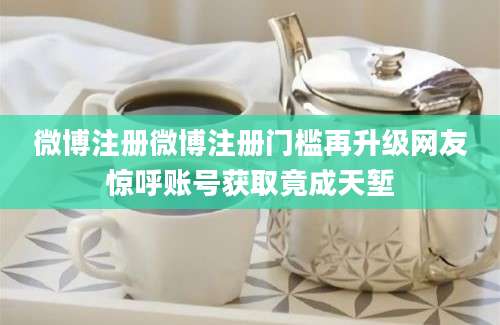 微博注册微博注册门槛再升级网友惊呼账号获取竟成天堑