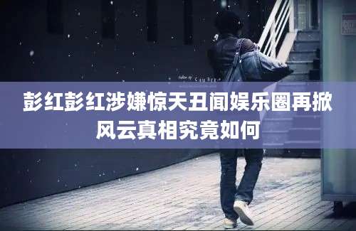 彭红彭红涉嫌惊天丑闻娱乐圈再掀风云真相究竟如何