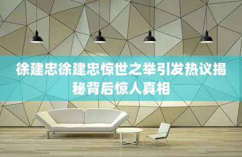徐建忠徐建忠惊世之举引发热议揭秘背后惊人真相