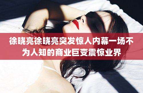 徐晓亮徐晓亮突发惊人内幕一场不为人知的商业巨变震惊业界
