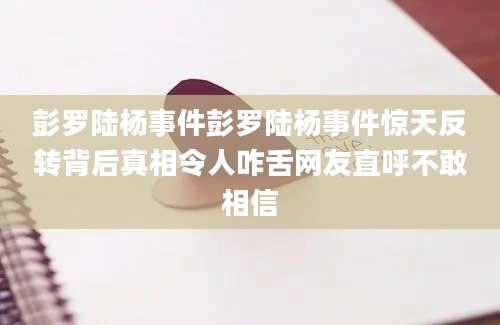 彭罗陆杨事件彭罗陆杨事件惊天反转背后真相令人咋舌网友直呼不敢相信