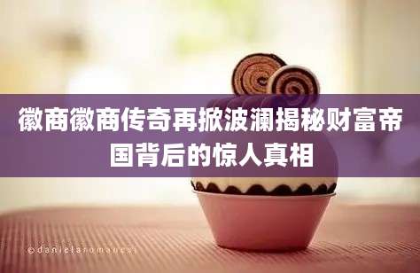 徽商徽商传奇再掀波澜揭秘财富帝国背后的惊人真相