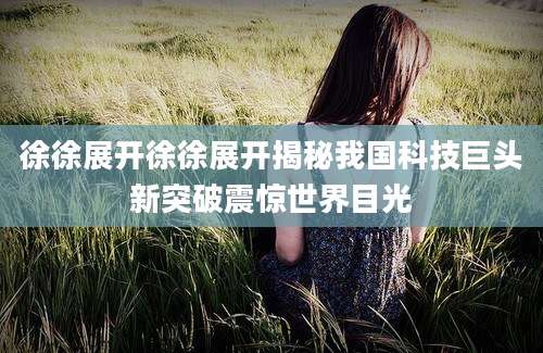 徐徐展开徐徐展开揭秘我国科技巨头新突破震惊世界目光