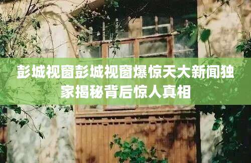 彭城视窗彭城视窗爆惊天大新闻独家揭秘背后惊人真相