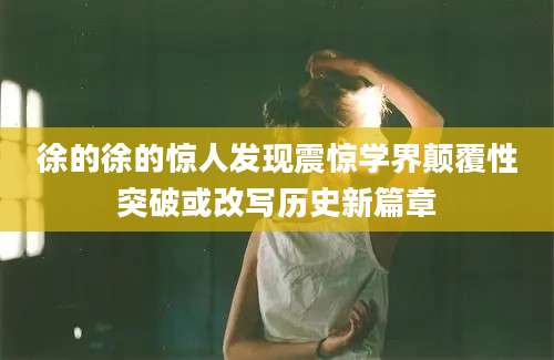 徐的徐的惊人发现震惊学界颠覆性突破或改写历史新篇章