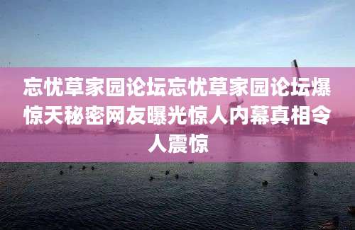 忘忧草家园论坛忘忧草家园论坛爆惊天秘密网友曝光惊人内幕真相令人震惊