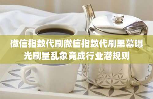 微信指数代刷微信指数代刷黑幕曝光刷量乱象竟成行业潜规则