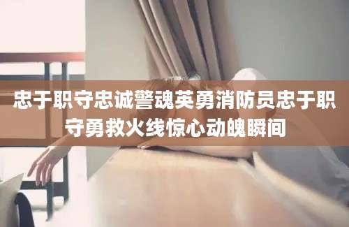 忠于职守忠诚警魂英勇消防员忠于职守勇救火线惊心动魄瞬间